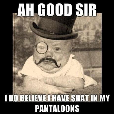 Ah good sir, I do believe I have shat in my pantalons
